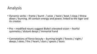 Analysis
• Dynamic verbs – frame / burnt / seize / twist / beat / clasp / threw
down / burning. All contain energy and power, linked to the tiger and
its creator.
• Pre – modified nouns suggest Blake’s elevated vision – fearful
symmetry / distant deeps / immortal hand
• Connotations of fierce beauty – burning bright / forests / night /
deeps / skies / fire / heart / stars / spears / tears
 