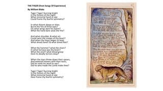THE TYGER (from Songs Of Experience)
By William Blake
Tyger! Tyger! burning bright
In the forests of the night,
What immortal hand or eye
Could frame thy fearful symmetry?
In what distant deeps or skies
Burnt the fire of thine eyes?
On what wings dare he aspire?
What the hand dare seize the fire?
And what shoulder, & what art.
Could twist the sinews of thy heart?
And when thy heart began to beat,
What dread hand? & what dread feet?
What the hammer? what the chain?
In what furnace was thy brain?
What the anvil? what dread grasp
Dare its deadly terrors clasp?
When the stars threw down their spears,
And watered heaven with their tears,
Did he smile his work to see?
Did he who made the Lamb make thee?
Tyger! Tyger! burning bright
In the forests of the night,
What immortal hand or eye
Dare frame thy fearful symmetry?
 