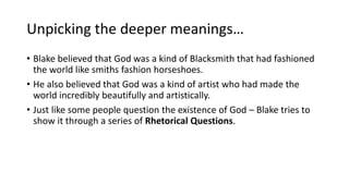 Unpicking the deeper meanings…
• Blake believed that God was a kind of Blacksmith that had fashioned
the world like smiths fashion horseshoes.
• He also believed that God was a kind of artist who had made the
world incredibly beautifully and artistically.
• Just like some people question the existence of God – Blake tries to
show it through a series of Rhetorical Questions.
 