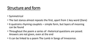 Structure and form
• Symmetrical
• The last stanza almost repeats the first, apart from 1 key word (Dare)
• 6 quatrains rhyming couplets – simple form, but layers of meaning
can be found
• Throughout the poem a series of rhetorical questions are posed.
Answers are not given, even at the end
• It can be linked to a poem The Lamb in Songs of Innocence.
 