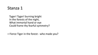 Stanza 1
Tyger! Tyger! burning bright
In the forests of the night,
What immortal hand or eye
Could frame thy fearful symmetry?
= Fierce Tiger in the forest - who made you?
 
