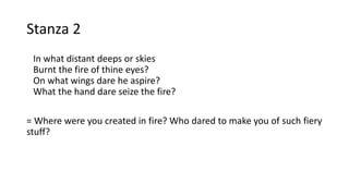 Stanza 2
In what distant deeps or skies
Burnt the fire of thine eyes?
On what wings dare he aspire?
What the hand dare seize the fire?
= Where were you created in fire? Who dared to make you of such fiery
stuff?
 