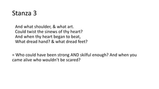 Stanza 3
And what shoulder, & what art.
Could twist the sinews of thy heart?
And when thy heart began to beat,
What dread hand? & what dread feet?
= Who could have been strong AND skilful enough? And when you
came alive who wouldn’t be scared?
 