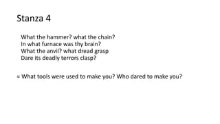 Stanza 4
What the hammer? what the chain?
In what furnace was thy brain?
What the anvil? what dread grasp
Dare its deadly terrors clasp?
= What tools were used to make you? Who dared to make you?
 