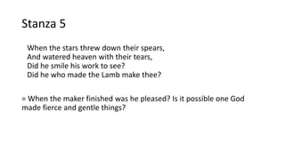 Stanza 5
When the stars threw down their spears,
And watered heaven with their tears,
Did he smile his work to see?
Did he who made the Lamb make thee?
= When the maker finished was he pleased? Is it possible one God
made fierce and gentle things?
 