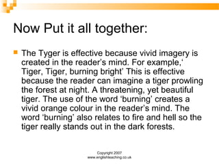 Copyright 2007
www.englishteaching.co.uk
Now Put it all together:
 The Tyger is effective because vivid imagery is
created in the reader’s mind. For example,‘
Tiger, Tiger, burning bright’ This is effective
because the reader can imagine a tiger prowling
the forest at night. A threatening, yet beautiful
tiger. The use of the word ‘burning’ creates a
vivid orange colour in the reader’s mind. The
word ‘burning’ also relates to fire and hell so the
tiger really stands out in the dark forests.
 
