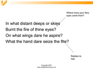 Copyright 2007
www.englishteaching.co.uk
In what distant deeps or skies
Burnt the fire of thine eyes?
On what wings dare he aspire?
What the hand dare seize the fire?
Where have your fiery
eyes come from?
Relates to
hell.
 