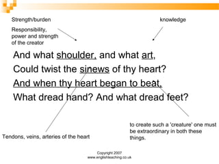Copyright 2007
www.englishteaching.co.uk
And what shoulder, and what art,
Could twist the sinews of thy heart?
And when thy heart began to beat,
What dread hand? And what dread feet?
Strength/burden
Responsibility,
power and strength
of the creator
knowledge
to create such a 'creature' one must
be extraordinary in both these
things.Tendons, veins, arteries of the heart
 