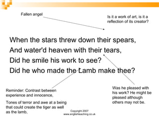Copyright 2007
www.englishteaching.co.uk
When the stars threw down their spears,
And water'd heaven with their tears,
Did he smile his work to see?
Did he who made the Lamb make thee?
Was he pleased with
his work? He might be
pleased although
others may not be.
Reminder: Contrast between
experience and innocence,
Tones of terror and awe at a being
that could create the tiger as well
as the lamb,
Fallen angel
Is it a work of art, is it a
reflection of its creator?
 