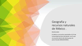 Geografia y
recursos naturales
de México .
Biodiversidad :
En México se encuentra reprentado el 12 % de
la diversidad terrestre del planeta , por lo que
se encuentra dentro del selecto grupo de
paises llamado (MEGADIVERSO) .
 