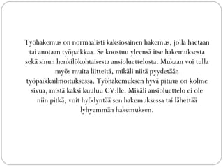 ղö󲹰𳾳ܲ on normaalisti kaksiosainen hakemus, jolla haetaan
tai anotaan työpaikkaa. Se koostuu yleensä itse hakemuksesta
sekä sinun henkilökohtaisesta ansioluettelosta. Mukaan voi tulla
myös muita liitteitä, mikäli niitä pyydetään
työpaikkailmoituksessa. Työhakemuksen hyvä pituus on kolme
sivua, mistä kaksi kuuluu CV:lle. Mikäli ansioluettelo ei ole
niin pitkä, voit hyödyntää sen hakemuksessa tai lähettää
lyhyemmän hakemuksen.
 