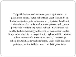 Työpaikkahakemusta kannattaa ajatella sijoituksena, ei
pakollisena pahana, kuten valitettavan useat tekevät. Se on
kuitenkin sijoitus, josta palkintona on työpaikka. Tavallisesti
ensimmäinen askel on kuitenkin vasta työhaastattelu, jonka
perusteella työntekijä(t) lopulta valitaan. Käytännössä voit
miettiä työhakemusta myyntikirjeenä tai mainoksena itsestäsi.
Sen ja sinun tehtäväsi on myydä itsesi yritykseen töihin. Mukana
tuleva ansioluettelo antaa sitten sinusta, taidoistasi ja
kokemuksistasi lisää tarpeellista tietoa. Usein se jää kuitenkin
paitsioon, jos itse työhakemus ei miellytä työnantajaa.
 