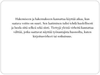 Hakemiseen ja hakemukseen kannattaa käyttää aikaa, kun
saatava voitto on suuri. Sen laatiminen tulisi tehdä huolellisesti
ja luoda siitä selkeä sekä siisti. Tiettyjä yleisiä virheitä kannattaa
välttää, jotka saattavat näyttää työnantajista huonoilta, kuten
kirjoitusvirheet tai sotkuisuus.
 