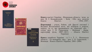 Книга пам'яті України : Вінницька область / відп. за
вип. В. І. Конверський. – Київ : Обл. ред. колегія
Книги Пам'яті. – 1994–1997.
Переможці : учасн. бойов. дій Другої світової і
Великої Вітчизняної воєн, які померли в повоєн.
період, та ті, що проживають на території обл. /
голов. ред. І. О. Герасимов. – Вінниця : Держ.
картограф. ф-ка, 2007–2013. – (Книга Пам'яті
України)
Книга скорботи України : в 3 т. Т. 3 : Вінницька
область : іст-меморіал. вид. / ред. І. О. Герасимов. –
Вінниця : Книги Пам'яті України, 2001–2004.
 