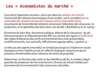 Les « économistes du marché »
Ceux dont l’approche consiste « soit à voir dans les relations de marché
l'exclusivité des relations économiques d'une société ; soit à considérer que la
rationalité des relations de marché s'impose comme rationalité ultime,
structurante de l'ensemble des relations concernant l'allocation des ressources, la
production, et la répartition des biens dans une société » Barthélemy et al. (2005).
Économie du bien-être, économie publique, théorie de la croissance : les pb.
d’environnement et d’épuisement des RN vus comme des signes d’inefficacité
des règles d’allocation des actifs environnementaux (non productibles,
multifonctionnels, non-exclusifs, difficilement appropriables, « gratuit »).
Le libre jeu des agents (marchés) ne conduit pas toujours à l’optimum social :
divergence entre intérêts privés et collectif s’explique notamment par la
présence d’externalités et/ou l’absence de droits de propriété.
Déterminer, en fonction des coûts et des bénéfices (ACA), le meilleur degré
possible de protection de l’environnement. Division du travail intellectuel :
économie de l’environnement / des ressources naturelles.
 
