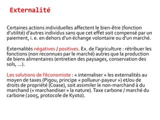 Externalité
Certaines actions individuelles affectent le bien-être (fonction
d’utilité) d’autres individus sans que cet effet soit compensé par un
paiement, i. e. en dehors d’un échange volontaire ou d’un marché.
Externalités négatives / positives. Ex. de l’agriculture : rétribuer les
fonctions (non reconnues par le marché) autres que la production
de biens alimentaires (entretien des paysages, conservation des
sols, ...).
Les solutions de l’économiste : « internaliser » les externalités au
moyen de taxes (Pigou, principe « pollueur-payeur ») et/ou de
droits de propriété (Coase), soit assimiler le non-marchand à du
marchand (« marchandiser » la nature).Taxe carbone / marché du
carbone (2005, protocole de Kyoto).
 