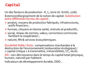 Capital
Un des facteurs de production : K, L, terre (A. Smith, 1776).
Extension/élargissement de la notion de capital. Substitution
entre différentes formes de capital :
 produit, moyens de production fabriqués, infrastructures,
actifs financiers ;
 humain, citoyens en bonne santé, instruits et productifs ;
 social, réseau de normes, valeur, convictions communes
facilitant la coopération ;
 naturel, RN & services écosystémiques.
Durabilité faible / forte : compensations marchandes à la
destruction de l’environnement (restauration écologique) /
« capital critique » à transmettre, irréversibilités, CC, seuils.
DD : non-décroissance dans le temps du capital total (physique,
humain, naturel) par habitant.
Indicateurs de développement durable, ODD…
 