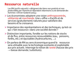 Ressource naturelle
Les RN (actifs naturels) « désignent des biens non produits et non
productibles par l'homme et répondant néanmoins à une demande des
hommes » Olivier Godard (2004).
 Les économistes adoptent une vision anthropocentrée,
utilitariste et marchande. Une « offre » d’actifs et de
services (gratuitement) naturels pour satisfaire des
besoins et la croissance.
 Importance des représentations et des techniques, qu’est-ce
qui « fait ressource » dans une société donnée ?
 Distinction importante, fondée sur les notions de stocks
et de flux, entre ressources renouvelables (eau, poissons,
forêts, etc.) et épuisables (hydrocarbures, ...).
 On parlera de RN au sens économique quand la ressource
sera utilisable avec la technologie existante et exploitable
aux prix actuels. Interroge la notion de rareté (hausse des prix
→ baisse demande / substituts).
 