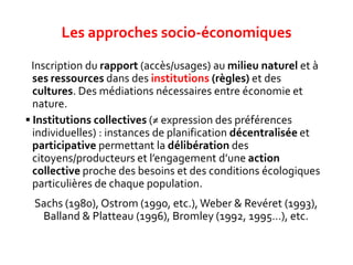  Inscription du rapport (accès/usages) au milieu naturel et à
ses ressources dans des institutions (règles) et des
cultures. Des médiations nécessaires entre économie et
nature.
 Institutions collectives (≠ expression des préférences
individuelles) : instances de planification décentralisée et
participative permettant la délibération des
citoyens/producteurs et l’engagement d’une action
collective proche des besoins et des conditions écologiques
particulières de chaque population.
Sachs (1980), Ostrom (1990, etc.), Weber & Revéret (1993),
Balland & Platteau (1996), Bromley (1992, 1995…), etc.
Les approches socio-économiques
 