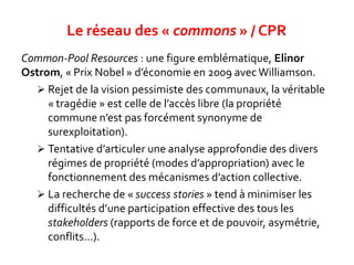 Common-Pool Resources : une figure emblématique, Elinor
Ostrom, « Prix Nobel » d’économie en 2009 avecWilliamson.
 Rejet de la vision pessimiste des communaux, la véritable
« tragédie » est celle de l’accès libre (la propriété
commune n’est pas forcément synonyme de
surexploitation).
 Tentative d’articuler une analyse approfondie des divers
régimes de propriété (modes d’appropriation) avec le
fonctionnement des mécanismes d’action collective.
 La recherche de « success stories » tend à minimiser les
difficultés d’une participation effective des tous les
stakeholders (rapports de force et de pouvoir, asymétrie,
conflits…).
Le réseau des « commons » / CPR
 