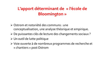  Ostrom et notoriété des communs : une
conceptualisation, une analyse théorique et empirique.
 De puissantes clés de lecture des changements sociaux ?
 Un outil de lutte politique
 Voie ouverte à de nombreux programmes de recherche et
« chantiers » post Ostrom
L’apport déterminant de « l’école de
Bloomington »
 