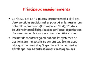 • Le réseau des CPR a permis de montrer qu’à côté des
deux solutions traditionnelles pour gérer les ressources
naturelles communes (le marché et l’Etat), d’autres
solutions intermédiaires basées sur l’auto-organisation
des communautés d’usagers pouvaient être viables.
• Permet de montrer également que les systèmes de
gestion communautaire ne se sont pas éteints avec
l’époque moderne et qu’ils perdurent ou peuvent se
développer sous d’autres formes contemporaines.
Principaux enseignements
 