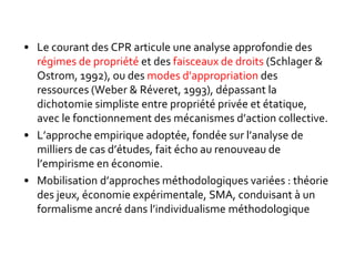 • Le courant des CPR articule une analyse approfondie des
régimes de propriété et des faisceaux de droits (Schlager &
Ostrom, 1992), ou des modes d’appropriation des
ressources (Weber & Réveret, 1993), dépassant la
dichotomie simpliste entre propriété privée et étatique,
avec le fonctionnement des mécanismes d’action collective.
• L’approche empirique adoptée, fondée sur l’analyse de
milliers de cas d’études, fait écho au renouveau de
l’empirisme en économie.
• Mobilisation d’approches méthodologiques variées : théorie
des jeux, économie expérimentale, SMA, conduisant à un
formalisme ancré dans l’individualisme méthodologique.
 