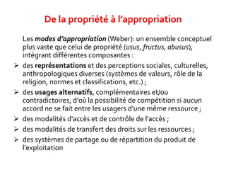 Les modes d’appropriation (Weber): un ensemble conceptuel
plus vaste que celui de propriété (usus, fructus, abusus),
intégrant différentes composantes :
 des représentations et des perceptions sociales, culturelles,
anthropologiques diverses (systèmes de valeurs, rôle de la
religion, normes et classifications, etc.) ;
 des usages alternatifs, complémentaires et/ou
contradictoires, d'où la possibilité de compétition si aucun
accord ne se fait entre les usagers d'une même ressource ;
 des modalités d'accès et de contrôle de l'accès ;
 des modalités de transfert des droits sur les ressources ;
 des systèmes de partage ou de répartition du produit de
l'exploitation
De la propriété à l’appropriation
 