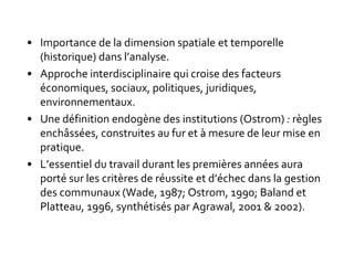 • Importance de la dimension spatiale et temporelle
(historique) dans l’analyse.
• Approche interdisciplinaire qui croise des facteurs
économiques, sociaux, politiques, juridiques,
environnementaux.
• Une définition endogène des institutions (Ostrom) : règles
enchâssées, construites au fur et à mesure de leur mise en
pratique.
• L’essentiel du travail durant les premières années aura
porté sur les critères de réussite et d’échec dans la gestion
des communaux (Wade, 1987; Ostrom, 1990; Baland et
Platteau, 1996, synthétisés par Agrawal, 2001 & 2002).
 