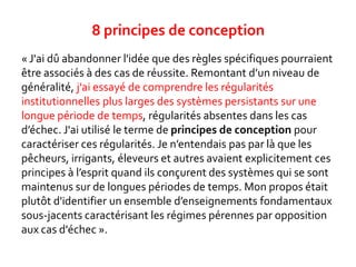 « J'ai dû abandonner l'idée que des règles spécifiques pourraient
être associés à des cas de réussite. Remontant d’un niveau de
généralité, j'ai essayé de comprendre les régularités
institutionnelles plus larges des systèmes persistants sur une
longue période de temps, régularités absentes dans les cas
d’échec. J'ai utilisé le terme de principes de conception pour
caractériser ces régularités. Je n’entendais pas par là que les
pêcheurs, irrigants, éleveurs et autres avaient explicitement ces
principes à l’esprit quand ils conçurent des systèmes qui se sont
maintenus sur de longues périodes de temps. Mon propos était
plutôt d'identifier un ensemble d’enseignements fondamentaux
sous-jacents caractérisant les régimes pérennes par opposition
aux cas d'échec ».
8 principes de conception
 