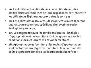  1A. Les limites entre utilisateurs et non utilisateurs : des
limites claires et comprises de tous au plan local existent entre
les utilisateurs légitimes et ceux qui ne le sont pas ;
 1B. Les limites des ressources : des frontières claires séparent
une ressource commune spécifique d'un système socio-
écologique plus large ;
 2A. La congruence avec les conditions locales : les règles
d’appropriation et de fourniture sont congruentes avec les
conditions sociales locales et environnementales ;
 2B. Appropriation et fourniture : les règles d’appropriation
sont conformes aux règles de fourniture ; la répartition des
coûts est proportionnelle à la répartition des bénéfices ;
 