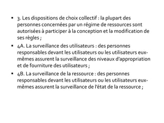 3. Les dispositions de choix collectif : la plupart des
personnes concernées par un régime de ressources sont
autorisées à participer à la conception et la modification de
ses règles ;
 4A. La surveillance des utilisateurs : des personnes
responsables devant les utilisateurs ou les utilisateurs eux-
mêmes assurent la surveillance des niveaux d’appropriation
et de fourniture des utilisateurs ;
 4B. La surveillance de la ressource : des personnes
responsables devant les utilisateurs ou les utilisateurs eux-
mêmes assurent la surveillance de l’état de la ressource ;
 