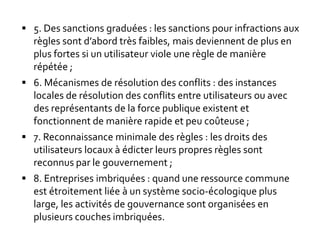  5. Des sanctions graduées : les sanctions pour infractions aux
règles sont d’abord très faibles, mais deviennent de plus en
plus fortes si un utilisateur viole une règle de manière
répétée ;
 6. Mécanismes de résolution des conflits : des instances
locales de résolution des conflits entre utilisateurs ou avec
des représentants de la force publique existent et
fonctionnent de manière rapide et peu coûteuse ;
 7. Reconnaissance minimale des règles : les droits des
utilisateurs locaux à édicter leurs propres règles sont
reconnus par le gouvernement ;
 8. Entreprises imbriquées : quand une ressource commune
est étroitement liée à un système socio-écologique plus
large, les activités de gouvernance sont organisées en
plusieurs couches imbriquées.
 
