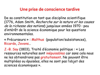 Une prise de conscience tardive
De sa constitution en tant que discipline scientifique
(1776, Adam Smith, Recherche sur la nature et les causes
de la richesse des nations) jusqu’aux années 1970 : peu
d’intérêt de la science économique pour les questions
environnementales.
« Précurseurs » : Malthus (population/subsistances),
Ricardo, Jevons…
J.-B. Say (1803), Traité d’économie politique : « Les
ressources naturelles sont inépuisables car sans cela nous
ne les obtiendrions pas gratuitement. Ne pouvant être
multipliées ou épuisées, elles ne sont pas l’objet des
sciences économiques ».
 
