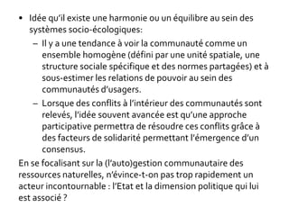 • Idée qu’il existe une harmonie ou un équilibre au sein des
systèmes socio-écologiques:
– Il y a une tendance à voir la communauté comme un
ensemble homogène (défini par une unité spatiale, une
structure sociale spécifique et des normes partagées) et à
sous-estimer les relations de pouvoir au sein des
communautés d’usagers.
– Lorsque des conflits à l’intérieur des communautés sont
relevés, l’idée souvent avancée est qu’une approche
participative permettra de résoudre ces conflits grâce à
des facteurs de solidarité permettant l’émergence d’un
consensus.
En se focalisant sur la (l’auto)gestion communautaire des
ressources naturelles, n’évince-t-on pas trop rapidement un
acteur incontournable : l’Etat et la dimension politique qui lui
est associé ?
 