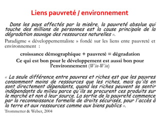 « Dans les pays affectés par la misère, la pauvreté absolue qui
touche des millions de personnes est la cause principale de la
dégradation sauvage des ressources naturelles ».
Paradigme « développementaliste » fondé sur les liens ente pauvreté et
environnement :
croissance démographique + pauvreté = dégradation
Ce qui est bon pour le développement est aussi bon pour
l’environnement (Win-Win)
« La seule différence entre pauvres et riches est que les pauvres
consomment moins de ressources que les riches, mais qu'ils en
sont directement dépendants, quand les riches peuvent se sentir
indépendants du milieu parce qu'ils se procurent ces produits sur
le marché et non à leur source. La sortie de la pauvreté commence
par la reconnaissance formelle de droits sécurisés, pour l'accès à
la terre et aux ressources comme aux biens publics ».
Trommetter & Weber, 2004
Liens pauvreté / environnement
 