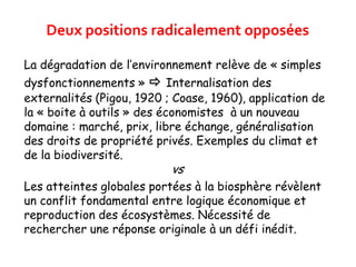 La dégradation de l’environnement relève de « simples
dysfonctionnements »  Internalisation des
externalités (Pigou, 1920 ; Coase, 1960), application de
la « boite à outils » des économistes à un nouveau
domaine : marché, prix, libre échange, généralisation
des droits de propriété privés. Exemples du climat et
de la biodiversité.
vs
Les atteintes globales portées à la biosphère révèlent
un conflit fondamental entre logique économique et
reproduction des écosystèmes. Nécessité de
rechercher une réponse originale à un défi inédit.
Deux positions radicalement opposées
 