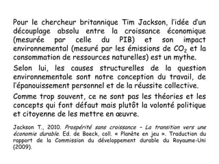 Pour le chercheur britannique Tim Jackson, l’idée d’un
découplage absolu entre la croissance économique
(mesurée par celle du PIB) et son impact
environnemental (mesuré par les émissions de CO2 et la
consommation de ressources naturelles) est un mythe.
Selon lui, les causes structurelles de la question
environnementale sont notre conception du travail, de
l’épanouissement personnel et de la réussite collective.
Comme trop souvent, ce ne sont pas les théories et les
concepts qui font défaut mais plutôt la volonté politique
et citoyenne de les mettre en œuvre.
Jackson T., 2010. Prospérité sans croissance – La transition vers une
économie durable. Ed. de Boeck, coll. « Planète en jeu ». Traduction du
rapport de la Commission du développement durable du Royaume-Uni
(2009).
 