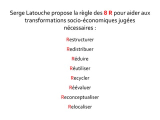 Serge Latouche propose la règle des 8 R pour aider aux
transformations socio-économiques jugées
nécessaires :
Restructurer
Redistribuer
Réduire
Réutiliser
Recycler
Réévaluer
Reconceptualiser
Relocaliser
 