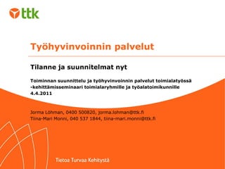 Työhyvinvoinnin palvelut

Tilanne ja suunnitelmat nyt

Toiminnan suunnittelu ja työhyvinvoinnin palvelut toimialatyössä
-kehittämisseminaari toimialaryhmille ja työalatoimikunnille
4.4.2011



Jorma Löhman, 0400 500820, jorma.lohman@ttk.fi
Tiina-Mari Monni, 040 537 1844, tiina-mari.monni@ttk.fi
 