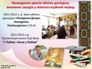 Проведення уроків обміну досвідом,
виховних заходів у міжатестаційний період
2011-2012 н. р. Урок обміну
досвідом «Риторичні фігури.
Асиндетон.
Полісиндетон» (10-А)
З досвіду роботи
Івашко І.В.
2011-2012 н.р.
Презентація книги Лідії Вовк
“У Любові, тільки у Любові”
 