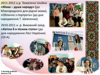 2011-2012 н.р. Тематичні лінійки
«Мова – душа народу» (до
Міжнародного дня рідної мови),
«Обличчя з портрета» (до дня
народження Т. Шевченка).
З досвіду роботи
Івашко І.В.
2010-2011 н. р. Виховний захід
«Хотіла б я піснею стати» (до
дня народження Лесі Українки)
(10-А).
 