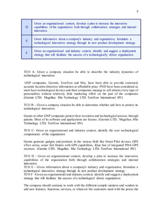 3
D
Given an organizational context, develop a plan to increase the innovative
capabilities of the organization both through collaboration strategies and internal
innovation.
E
Given information about a company's industry and organization, formulate a
technological innovation strategy through its new product development strategy.
F
Given an organizational and industry context, identify and suggest a deployment
strategy that will facilitate the success of a technologically driven organization.
TCO A- Given a company situation be able to describe the industry dynamics of
technological innovation
GNP companies, Garmin, TomTom and Mio, have been able to provide extremely
accurate location direction information at affordable price. PND have been considered as
must have technological devices and their companies manage to sell almost every type of
personalities without relatively little marketing effort on the part of the companies
(Garmin LTD; Magellan; Mio Technology LTD; TomTom International BV)
TCO B – Given a company situation be able to determine whether and how to protect its
technological innovation.
Gamin or other GNP companies protect their invention and technological process through
patents. Most of its software and applications are license. (Garmin LTD; Magellan; Mio
Technology LTD; TomTom International BV)
TCO C- Given an organizational and industry context, identify the core technological
competencies of the organization
Gamin generate gadgets and products in the various field like Street Pilot devices, GPS
eTrex series, sonar fish finders with GPS capabilities, iQue line of integrated PDA-GPS
receivers. (Garmin LTD; Magellan; Mio Technology LTD; TomTom International BV)
TCO D - Given an organizational context, develop a plan to increase the innovative
capabilities of the organization both through collaboration strategies and internal
innovation.
TCO E - Given information about a company's industry and organization, formulate a
technological innovation strategy through its new product development strategy.
TCO F –Given an organizational and industry context, identify and suggest a deployment
strategy that will facilitate the success of a technological driven organization
The company should continue to work with the different comple-mentors and vendors to
add new features, functions, services, or whatever the customers need with the prices the
 