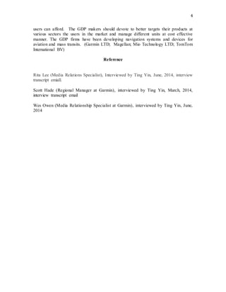 4
users can afford. The GDP makers should devote to better targets their products at
various sectors the users in the market and manage different units at cost effective
manner. The GDP firms have been developing navigation systems and devices for
aviation and mass transits. (Garmin LTD; Magellan; Mio Technology LTD; TomTom
International BV)
Reference
Rita Lee (Media Relations Specialist), Interviewed by Ting Yin, June, 2014, interview
transcript emiall.
Scott Hade (Regional Manager at Garmin), interviewed by Ting Yin, March, 2014,
interview transcript email
Wes Owen (Media Relationship Specialist at Garmin), interviewed by Ting Yin, June,
2014
 