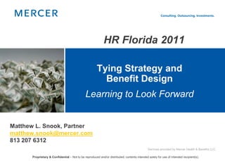 HR Florida 2011

                                                       Tying Strategy and
                                                         Benefit Design
                                              Learning to Look Forward


Matthew L. Snook, Partner
matthew.snook@mercer.com
813 207 6312
                                                                                              Services provided by Mercer Health & Benefits LLC.

      Proprietary & Confidential – Not to be reproduced and/or distributed; contents intended solely for use of intended recipient(s).
 