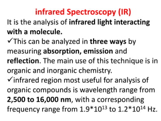 infrared Spectroscopy (IR)
It is the analysis of infrared light interacting
with a molecule.
This can be analyzed in three ways by
measuring absorption, emission and
reflection. The main use of this technique is in
organic and inorganic chemistry.
infrared region most useful for analysis of
organic compounds is wavelength range from
2,500 to 16,000 nm, with a corresponding
frequency range from 1.9*1013 to 1.2*1014 Hz.
 