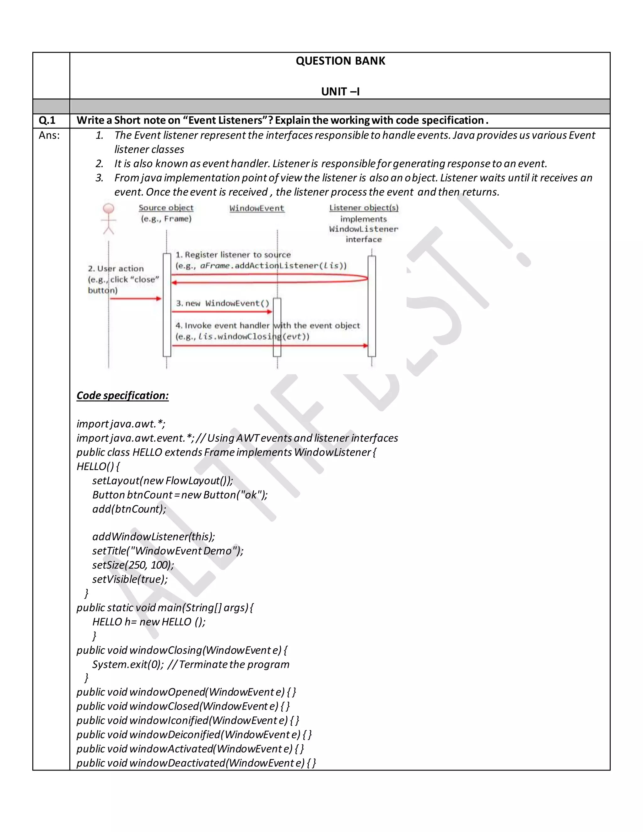 QUESTION BANK
UNIT –I
Q.1 Write a Short note on “Event Listeners”?Explain the workingwith code specification.
Ans: 1. The Event listener represent the interfacesresponsibleto handleevents.Java providesusvariousEvent
listener classes
2. It is also known aseventhandler.Listeneris responsibleforgenerating responseto an event.
3. Fromjava implementation pointof view the listener is also an object.Listener waits until it receives an
event.Once theevent is received , the listener processthe event and then returns.
Code specification:
importjava.awt.*;
importjava.awt.event.*;//Using AWTeventsand listener interfaces
public class HELLO extendsFrameimplementsWindowListener{
HELLO() {
setLayout(new FlowLayout());
Button btnCount=newButton("ok");
add(btnCount);
addWindowListener(this);
setTitle("WindowEventDemo");
setSize(250, 100);
setVisible(true);
}
public static void main(String[] args){
HELLO h= newHELLO ();
}
public void windowClosing(WindowEvente) {
System.exit(0); //Terminatethe program
}
public void windowOpened(WindowEvente) { }
public void windowClosed(WindowEvente) { }
public void windowIconified(WindowEvente) { }
public void windowDeiconified(WindowEvente) { }
public void windowActivated(WindowEvente) { }
public void windowDeactivated(WindowEvente) { }
 
