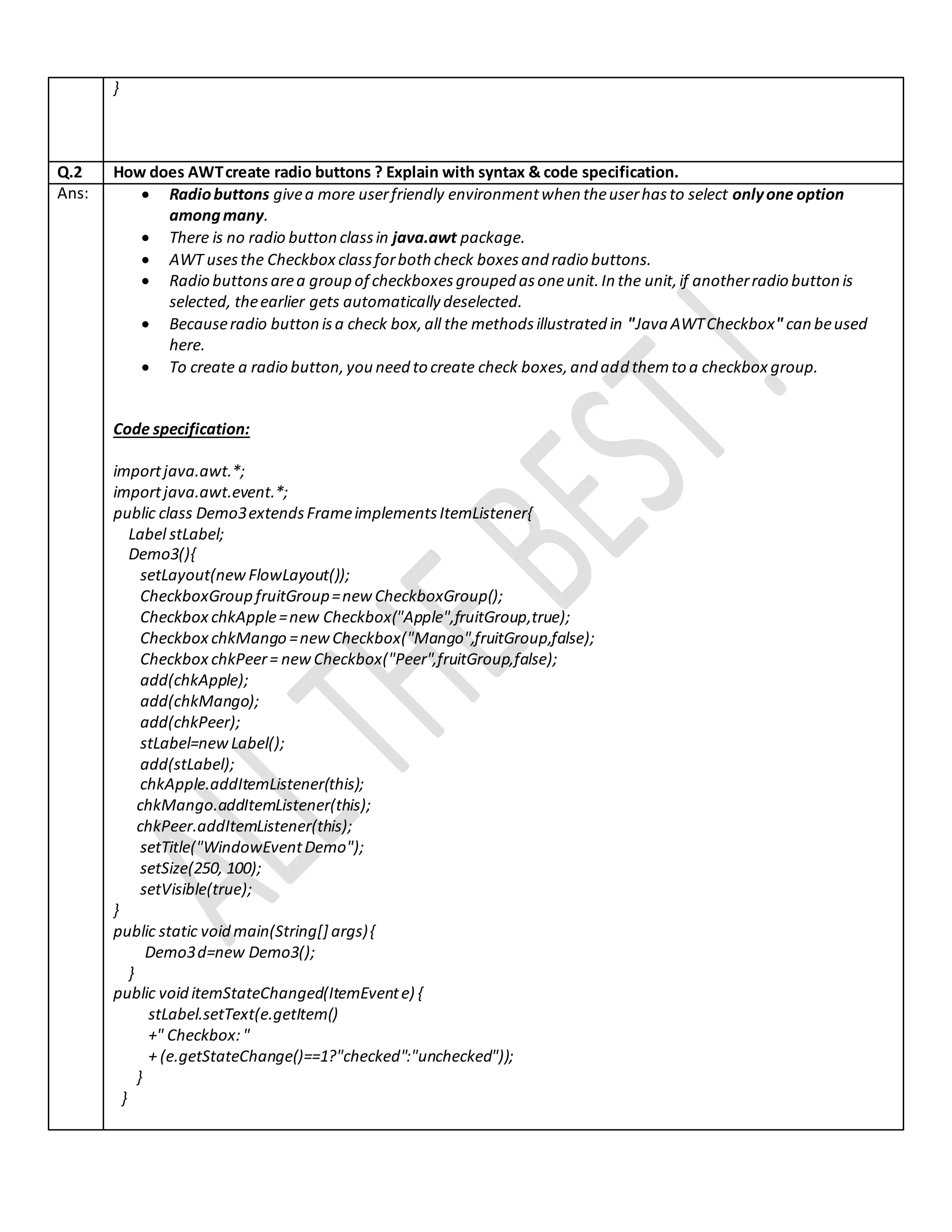 }
Q.2 How does AWTcreate radio buttons ? Explain with syntax & code specification.
Ans:  Radiobuttons givea more userfriendly environmentwhen theuserhasto select onlyone option
amongmany.
 There is no radio button classin java.awt package.
 AWT usesthe Checkbox classforboth check boxesand radio buttons.
 Radio buttonsarea group of checkboxesgrouped asoneunit.In the unit,if anotherradio button is
selected, theearlier gets automatically deselected.
 Becauseradio button isa check box,all the methodsillustrated in "Java AWTCheckbox" can beused
here.
 To create a radio button,you need to create check boxes,and add themto a checkbox group.
Code specification:
importjava.awt.*;
importjava.awt.event.*;
public class Demo3extendsFrameimplementsItemListener{
Label stLabel;
Demo3(){
setLayout(newFlowLayout());
CheckboxGroup fruitGroup=newCheckboxGroup();
Checkbox chkApple=new Checkbox("Apple",fruitGroup,true);
Checkbox chkMango =newCheckbox("Mango",fruitGroup,false);
Checkbox chkPeer= newCheckbox("Peer",fruitGroup,false);
add(chkApple);
add(chkMango);
add(chkPeer);
stLabel=newLabel();
add(stLabel);
chkApple.addItemListener(this);
chkMango.addItemListener(this);
chkPeer.addItemListener(this);
setTitle("WindowEventDemo");
setSize(250, 100);
setVisible(true);
}
public static void main(String[] args){
Demo3d=new Demo3();
}
public void itemStateChanged(ItemEvente) {
stLabel.setText(e.getItem()
+" Checkbox:"
+ (e.getStateChange()==1?"checked":"unchecked"));
}
}
 