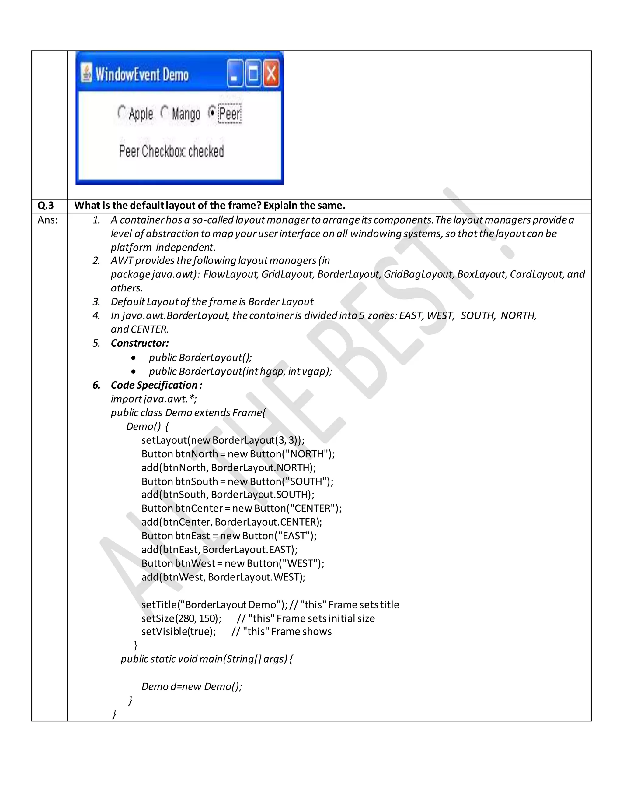 Q.3 What is the defaultlayout of the frame?Explain the same.
Ans: 1. A containerhasa so-called layoutmanagerto arrangeitscomponents.Thelayoutmanagersprovidea
level of abstraction to map youruserinterface on all windowing systems,so thatthelayoutcan be
platform-independent.
2. AWT providesthefollowing layoutmanagers(in
packagejava.awt): FlowLayout, GridLayout, BorderLayout, GridBagLayout, BoxLayout, CardLayout,and
others.
3. DefaultLayoutof the frameis Border Layout
4. In java.awt.BorderLayout, thecontaineris divided into 5 zones:EAST, WEST, SOUTH, NORTH,
and CENTER.
5. Constructor:
 public BorderLayout();
 public BorderLayout(inthgap,intvgap);
6. Code Specification:
importjava.awt.*;
public class Demo extendsFrame{
Demo() {
setLayout(newBorderLayout(3,3));
ButtonbtnNorth= newButton("NORTH");
add(btnNorth, BorderLayout.NORTH);
ButtonbtnSouth= newButton("SOUTH");
add(btnSouth,BorderLayout.SOUTH);
ButtonbtnCenter= newButton("CENTER");
add(btnCenter,BorderLayout.CENTER);
ButtonbtnEast = newButton("EAST");
add(btnEast,BorderLayout.EAST);
ButtonbtnWest= newButton("WEST");
add(btnWest,BorderLayout.WEST);
setTitle("BorderLayoutDemo");//"this"Frame setstitle
setSize(280,150); // "this"Frame setsinitial size
setVisible(true); // "this"Frame shows
}
public static void main(String[] args) {
Demo d=new Demo();
}
}
 