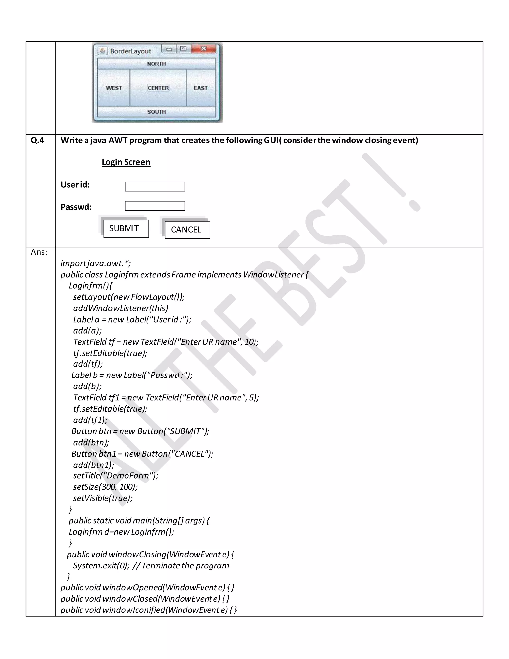 Q.4 Write a java AWT program that creates the followingGUI( considerthe window closingevent)
Login Screen
Userid:
Passwd:
Ans:
importjava.awt.*;
public class LoginfrmextendsFrame implementsWindowListener{
Loginfrm(){
setLayout(new FlowLayout());
addWindowListener(this)
Label a = new Label("Userid :");
add(a);
TextField tf = newTextField("EnterUR name",10);
tf.setEditable(true);
add(tf);
Label b = newLabel("Passwd :");
add(b);
TextField tf1 = new TextField("EnterURname",5);
tf.setEditable(true);
add(tf1);
Button btn= new Button("SUBMIT");
add(btn);
Button btn1= newButton("CANCEL");
add(btn1);
setTitle("DemoForm");
setSize(300, 100);
setVisible(true);
}
public static void main(String[] args) {
Loginfrm d=new Loginfrm();
}
public void windowClosing(WindowEvente) {
System.exit(0); //Terminatethe program
}
public void windowOpened(WindowEvente) { }
public void windowClosed(WindowEvente) { }
public void windowIconified(WindowEvente) { }
CANCELSUBMIT
 